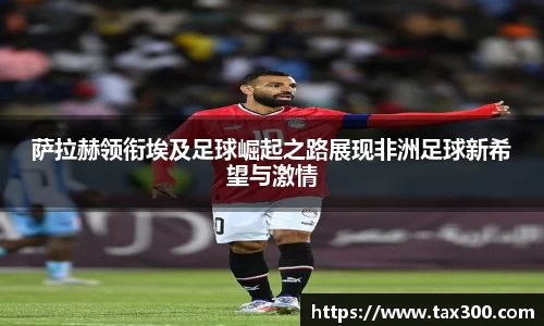 萨拉赫领衔埃及足球崛起之路展现非洲足球新希望与激情